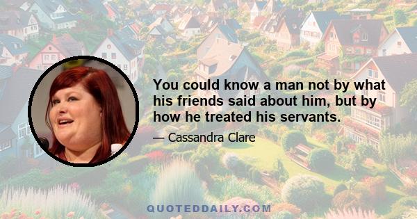 You could know a man not by what his friends said about him, but by how he treated his servants.