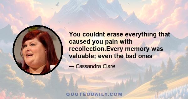 You couldnt erase everything that caused you pain with recollection.Every memory was valuable; even the bad ones