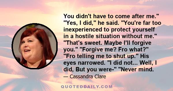 You didn't have to come after me. Yes, I did, he said. You're far too inexperienced to protect yourself in a hostile situation without me. That's sweet. Maybe I'll forgive you. Forgive me? Fro what? Fro telling me to