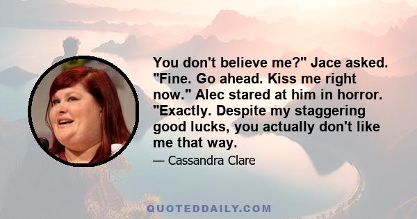 You don't believe me? Jace asked. Fine. Go ahead. Kiss me right now. Alec stared at him in horror. Exactly. Despite my staggering good lucks, you actually don't like me that way.