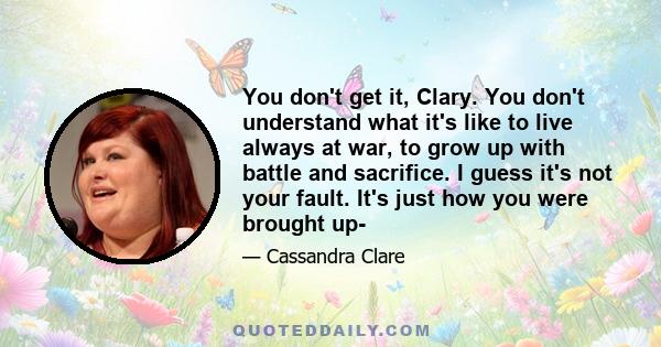 You don't get it, Clary. You don't understand what it's like to live always at war, to grow up with battle and sacrifice. I guess it's not your fault. It's just how you were brought up-