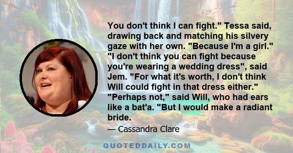 You don't think I can fight. Tessa said, drawing back and matching his silvery gaze with her own. Because I'm a girl. I don't think you can fight because you're wearing a wedding dress, said Jem. For what it's worth, I