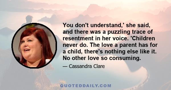 You don't understand,' she said, and there was a puzzling trace of resentment in her voice. 'Children never do. The love a parent has for a child, there's nothing else like it. No other love so consuming.