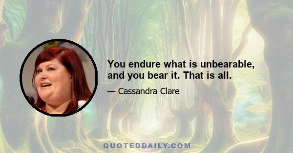 You endure what is unbearable, and you bear it. That is all.