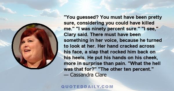 You guessed? You must have been pretty sure, considering you could have killed me. I was ninety percent sure. I see, Clary said. There must have been something in her voice, because he turned to look at her. Her hand