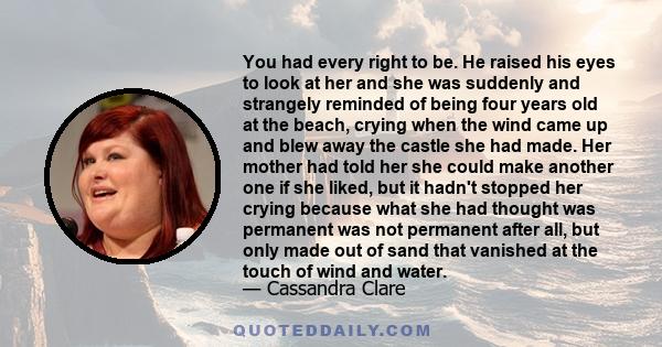 You had every right to be. He raised his eyes to look at her and she was suddenly and strangely reminded of being four years old at the beach, crying when the wind came up and blew away the castle she had made. Her