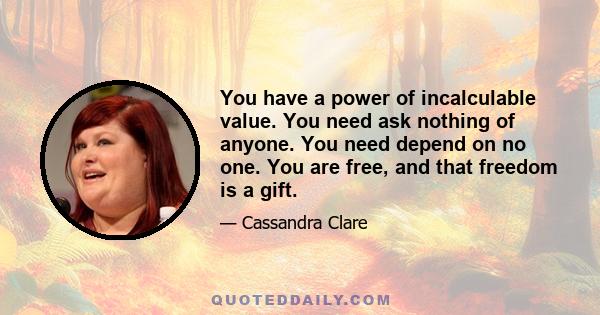 You have a power of incalculable value. You need ask nothing of anyone. You need depend on no one. You are free, and that freedom is a gift.