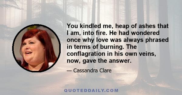 You kindled me, heap of ashes that I am, into fire. He had wondered once why love was always phrased in terms of burning. The conflagration in his own veins, now, gave the answer.