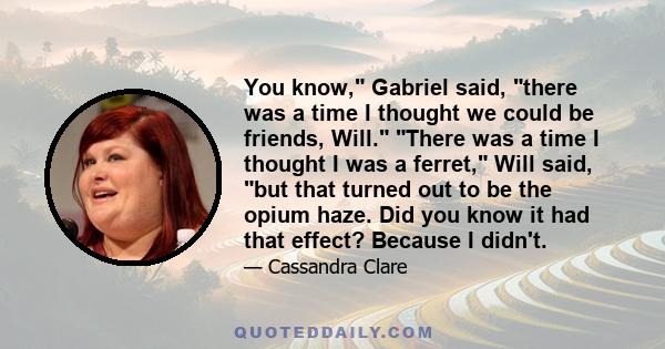 You know, Gabriel said, there was a time I thought we could be friends, Will. There was a time I thought I was a ferret, Will said, but that turned out to be the opium haze. Did you know it had that effect? Because I