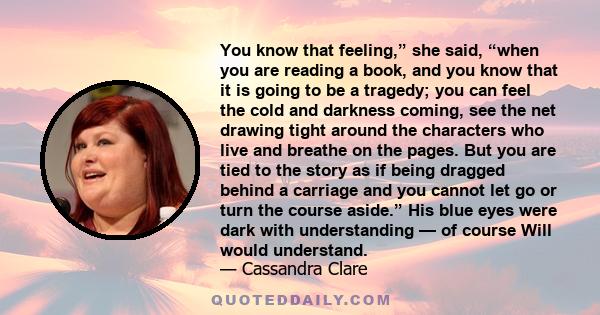 You know that feeling,” she said, “when you are reading a book, and you know that it is going to be a tragedy; you can feel the cold and darkness coming, see the net drawing tight around the characters who live and