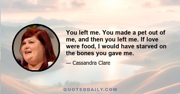 You left me. You made a pet out of me, and then you left me. If love were food, I would have starved on the bones you gave me.