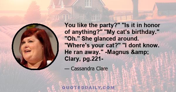 You like the party? Is it in honor of anything? My cat's birthday. Oh. She glanced around. Where's your cat? I dont know. He ran away. -Magnus & Clary, pg.221-