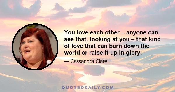 You love each other – anyone can see that, looking at you – that kind of love that can burn down the world or raise it up in glory.