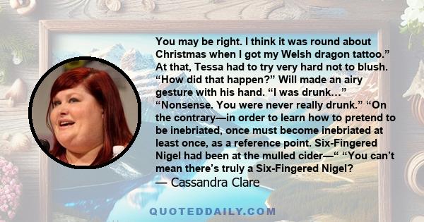 You may be right. I think it was round about Christmas when I got my Welsh dragon tattoo.” At that, Tessa had to try very hard not to blush. “How did that happen?” Will made an airy gesture with his hand. “I was drunk…” 