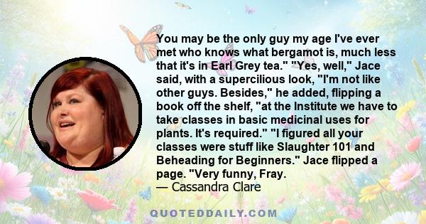 You may be the only guy my age I've ever met who knows what bergamot is, much less that it's in Earl Grey tea. Yes, well, Jace said, with a supercilious look, I'm not like other guys. Besides, he added, flipping a book