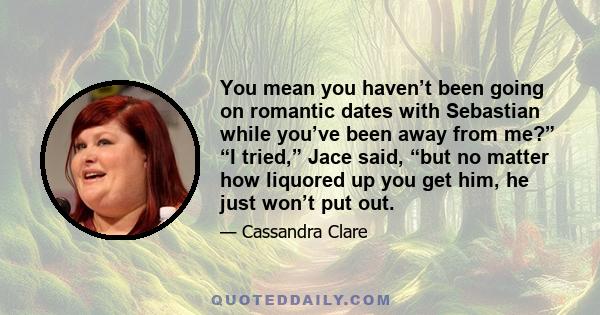 You mean you haven’t been going on romantic dates with Sebastian while you’ve been away from me?” “I tried,” Jace said, “but no matter how liquored up you get him, he just won’t put out.