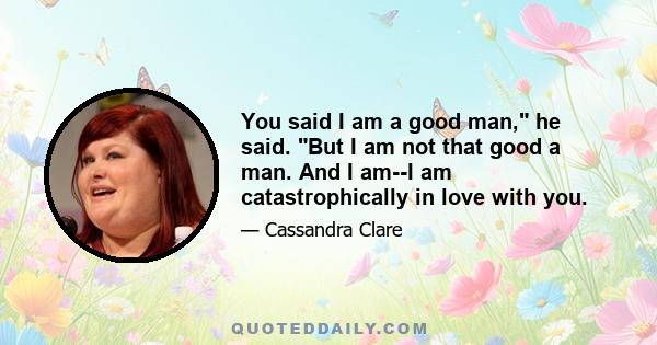 You said I am a good man, he said. But I am not that good a man. And I am--I am catastrophically in love with you.