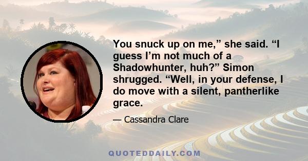 You snuck up on me,” she said. “I guess I’m not much of a Shadowhunter, huh?” Simon shrugged. “Well, in your defense, I do move with a silent, pantherlike grace.