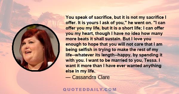 You speak of sacrifice, but it is not my sacrifice I offer. It is yours I ask of you, he went on. I can offer you my life, but it is a short life; I can offer you my heart, though I have no idea how many more beats it