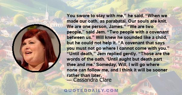 You swore to stay with me,” he said. “When we made our oath, as parabatai. Our souls are knit. We are one person, James.” “We are two people,” said Jem. “Two people with a covenant between us.” Will knew he sounded like 