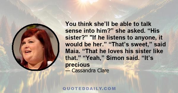 You think she’ll be able to talk sense into him?” she asked. “His sister?” If he listens to anyone, it would be her.” “That’s sweet,” said Maia. “That he loves his sister like that.” “Yeah,” Simon said. “It’s precious