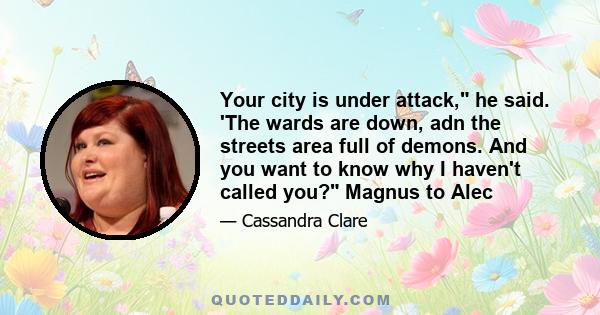 Your city is under attack, he said. 'The wards are down, adn the streets area full of demons. And you want to know why I haven't called you? Magnus to Alec