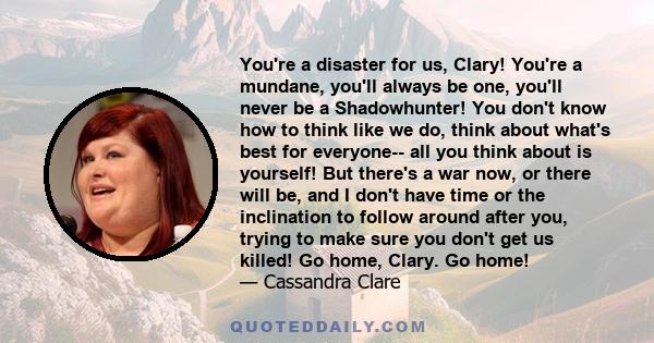 You're a disaster for us, Clary! You're a mundane, you'll always be one, you'll never be a Shadowhunter! You don't know how to think like we do, think about what's best for everyone-- all you think about is yourself!