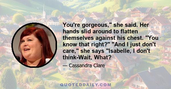 You're gorgeous, she said. Her hands slid around to flatten themselves against his chest. You know that right? And I just don't care, she says Isabelle, I don't think-Wait, What?