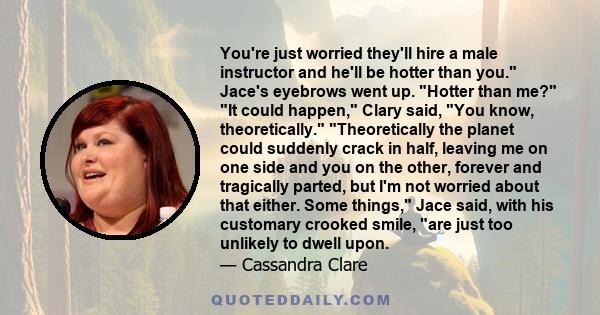 You're just worried they'll hire a male instructor and he'll be hotter than you. Jace's eyebrows went up. Hotter than me? It could happen, Clary said, You know, theoretically. Theoretically the planet could suddenly