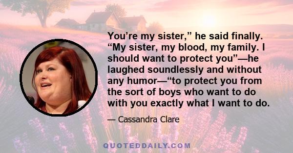 You’re my sister,” he said finally. “My sister, my blood, my family. I should want to protect you”—he laughed soundlessly and without any humor—“to protect you from the sort of boys who want to do with you exactly what