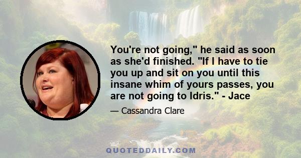 You're not going, he said as soon as she'd finished. If I have to tie you up and sit on you until this insane whim of yours passes, you are not going to Idris. - Jace