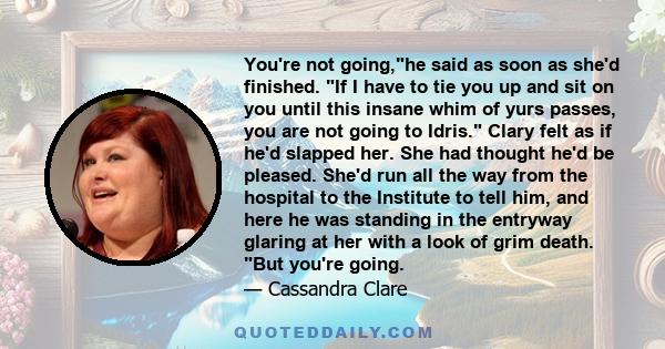 You're not going,he said as soon as she'd finished. If I have to tie you up and sit on you until this insane whim of yurs passes, you are not going to Idris. Clary felt as if he'd slapped her. She had thought he'd be