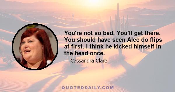 You're not so bad. You'll get there. You should have seen Alec do flips at first. I think he kicked himself in the head once.