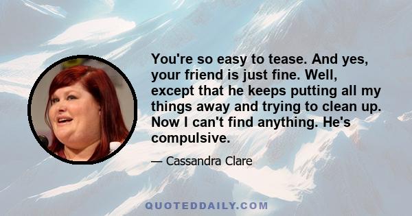 You're so easy to tease. And yes, your friend is just fine. Well, except that he keeps putting all my things away and trying to clean up. Now I can't find anything. He's compulsive.