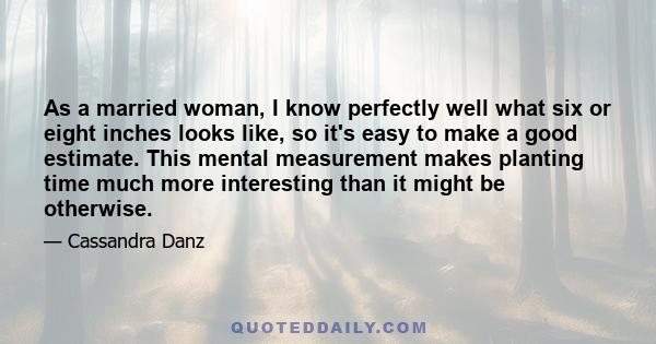 As a married woman, I know perfectly well what six or eight inches looks like, so it's easy to make a good estimate. This mental measurement makes planting time much more interesting than it might be otherwise.