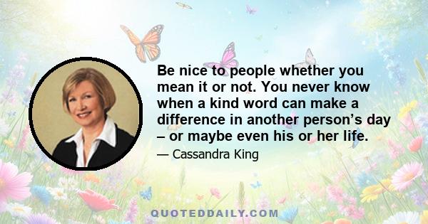 Be nice to people whether you mean it or not. You never know when a kind word can make a difference in another person’s day – or maybe even his or her life.