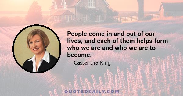 People come in and out of our lives, and each of them helps form who we are and who we are to become.