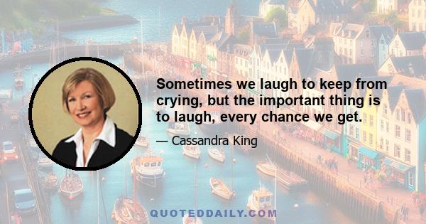 Sometimes we laugh to keep from crying, but the important thing is to laugh, every chance we get.