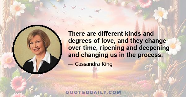 There are different kinds and degrees of love, and they change over time, ripening and deepening and changing us in the process.