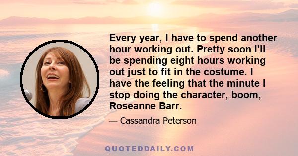 Every year, I have to spend another hour working out. Pretty soon I'll be spending eight hours working out just to fit in the costume. I have the feeling that the minute I stop doing the character, boom, Roseanne Barr.