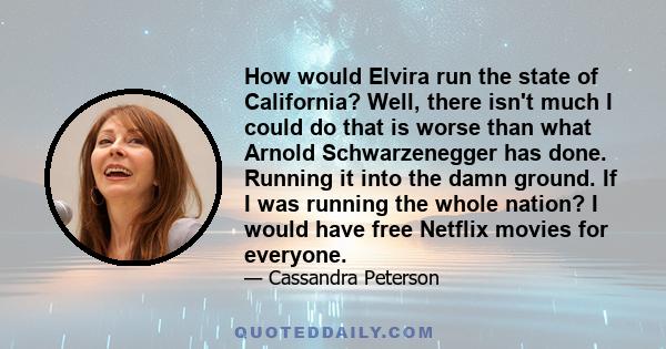 How would Elvira run the state of California? Well, there isn't much I could do that is worse than what Arnold Schwarzenegger has done. Running it into the damn ground. If I was running the whole nation? I would have