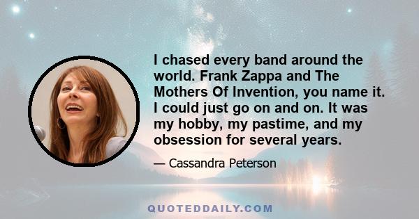 I chased every band around the world. Frank Zappa and The Mothers Of Invention, you name it. I could just go on and on. It was my hobby, my pastime, and my obsession for several years.