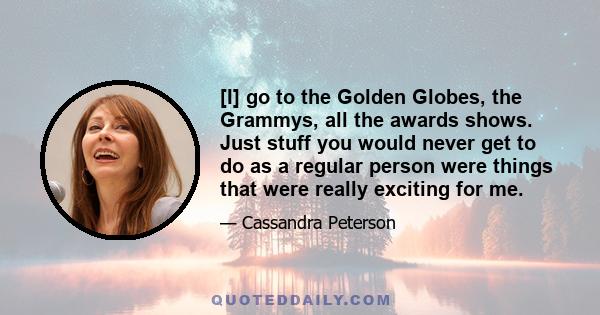 [I] go to the Golden Globes, the Grammys, all the awards shows. Just stuff you would never get to do as a regular person were things that were really exciting for me.