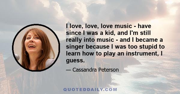 I love, love, love music - have since I was a kid, and I'm still really into music - and I became a singer because I was too stupid to learn how to play an instrument, I guess.