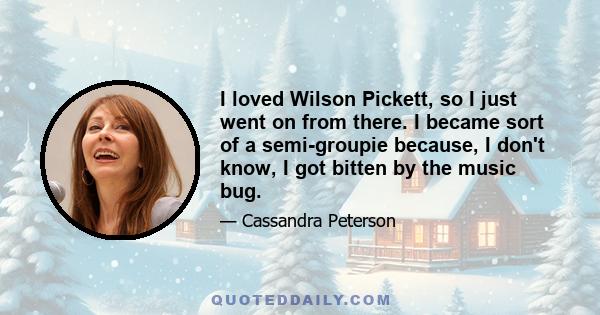 I loved Wilson Pickett, so I just went on from there. I became sort of a semi-groupie because, I don't know, I got bitten by the music bug.