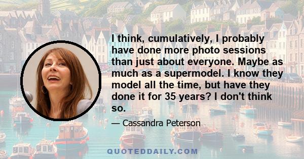 I think, cumulatively, I probably have done more photo sessions than just about everyone. Maybe as much as a supermodel. I know they model all the time, but have they done it for 35 years? I don't think so.