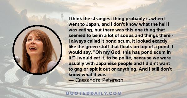 I think the strangest thing probably is when I went to Japan, and I don't know what the hell I was eating, but there was this one thing that seemed to be in a lot of soups and things there - I always called it pond