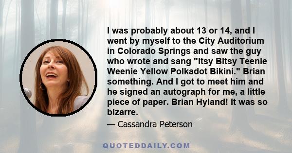 I was probably about 13 or 14, and I went by myself to the City Auditorium in Colorado Springs and saw the guy who wrote and sang Itsy Bitsy Teenie Weenie Yellow Polkadot Bikini. Brian something. And I got to meet him