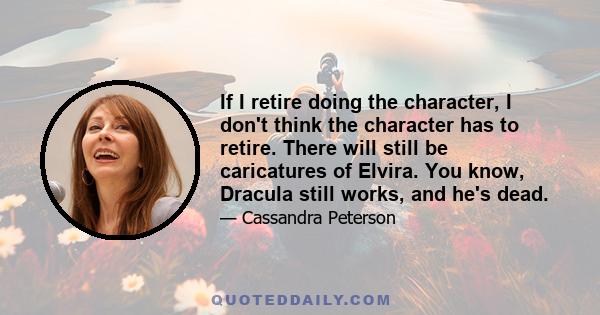 If I retire doing the character, I don't think the character has to retire. There will still be caricatures of Elvira. You know, Dracula still works, and he's dead.