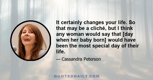 It certainly changes your life. So that may be a cliché, but I think any woman would say that [day when her baby born] would have been the most special day of their life.